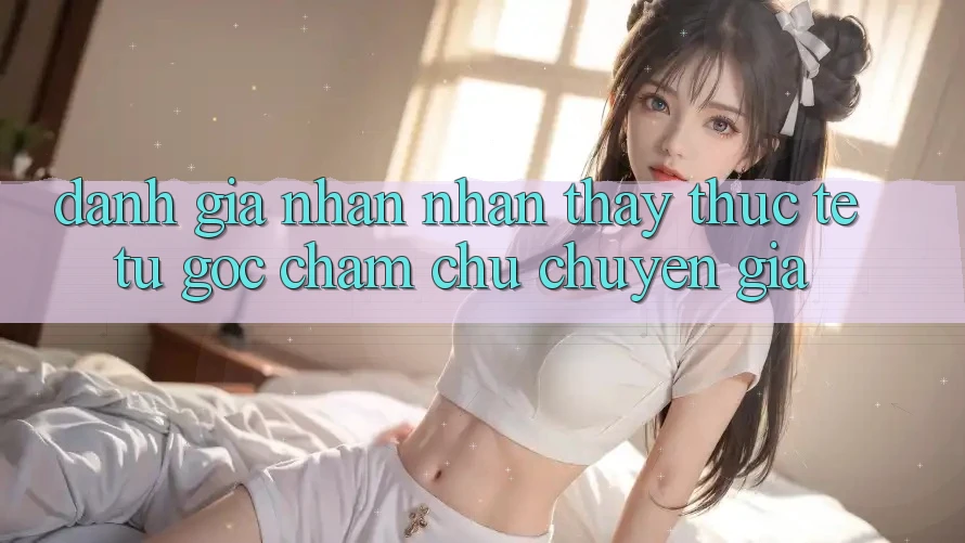 Đánh Giá Nhận nhận thấy Thực Tế Từ Góc Chăm chú Chuyên Gia Đánh Giá Nhận nhận thấy Thực Tế Từ Góc Chăm chú Chuyên Gia