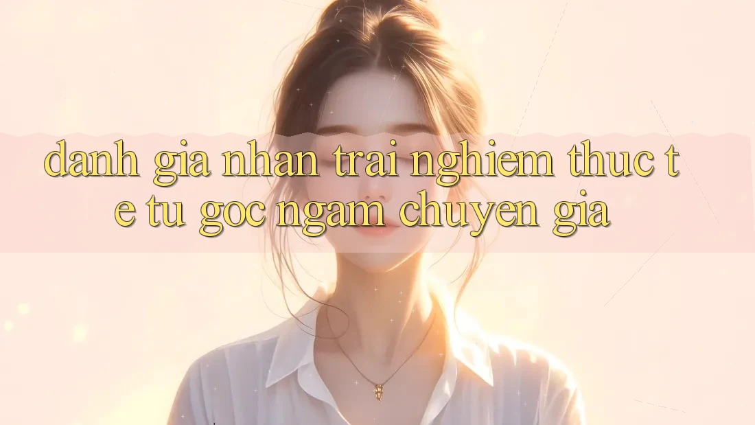 Đánh Giá Nhận trải nghiệm Thực Tế Từ Góc Ngắm Chuyên Gia Đánh Giá Nhận trải nghiệm Thực Tế Từ Góc Ngắm Chuyên Gia