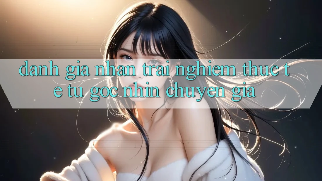Đánh Giá Nhận trải nghiệm Thực Tế Từ Góc Nhìn Chuyên Gia Đánh Giá Nhận trải nghiệm Thực Tế Từ Góc Nhìn Chuyên Gia