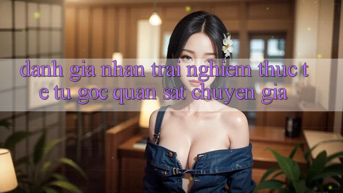 Đánh Giá Nhận trải nghiệm Thực Tế Từ Góc Quan sát Chuyên Gia Đánh Giá Nhận trải nghiệm Thực Tế Từ Góc Quan sát Chuyên Gia
