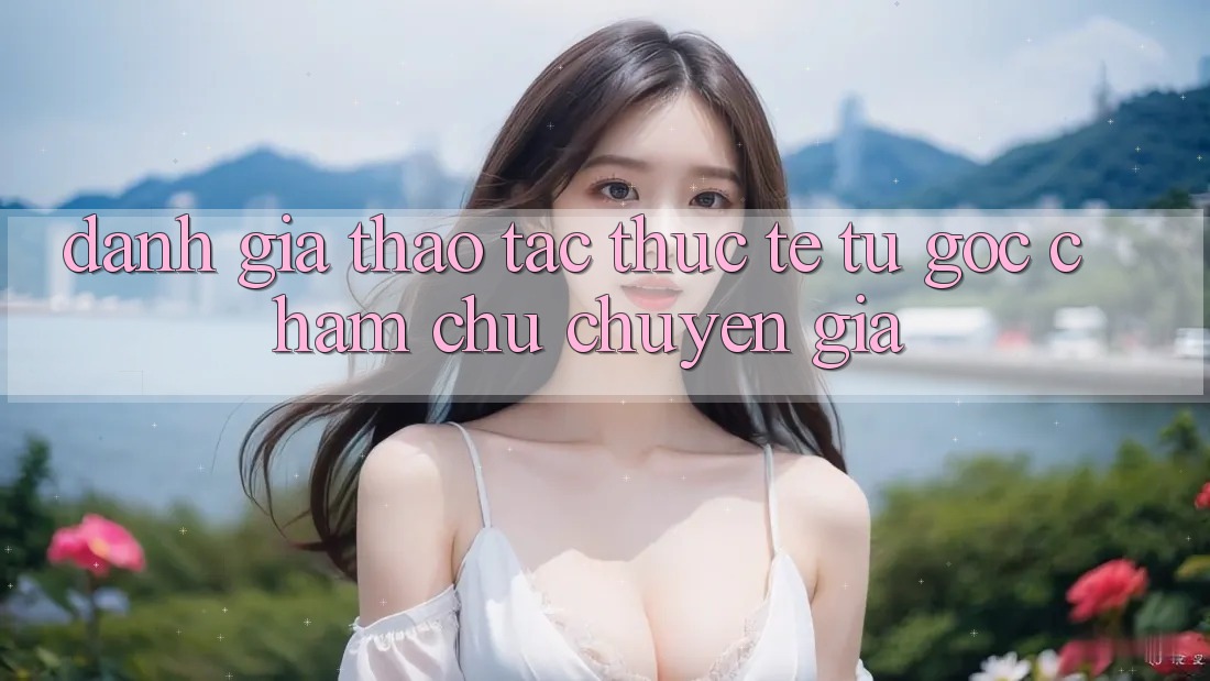 Đánh Giá Thao tác Thực Tế Từ Góc Chăm chú Chuyên Gia Đánh Giá Thao tác Thực Tế Từ Góc Chăm chú Chuyên Gia