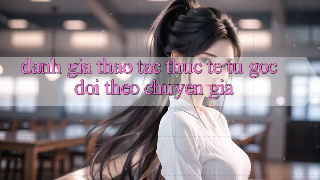Đánh Giá Thao tác Thực Tế Từ Góc Dõi theo Chuyên Gia Đánh Giá Thao tác Thực Tế Từ Góc Dõi theo Chuyên Gia