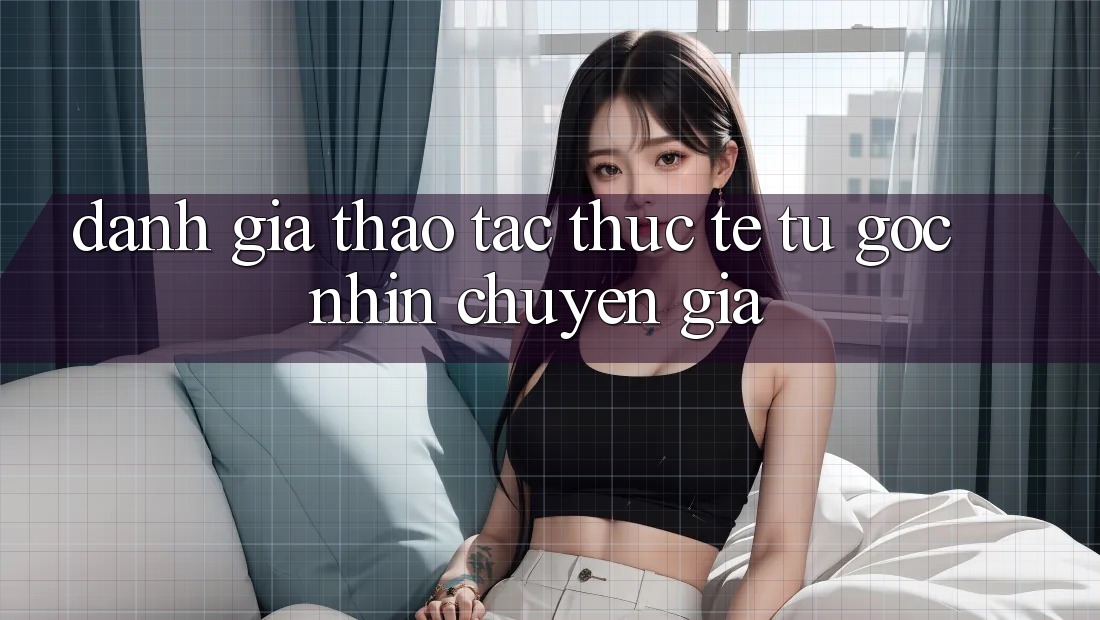 Đánh Giá Thao tác Thực Tế Từ Góc Nhìn Chuyên Gia Đánh Giá Thao tác Thực Tế Từ Góc Nhìn Chuyên Gia