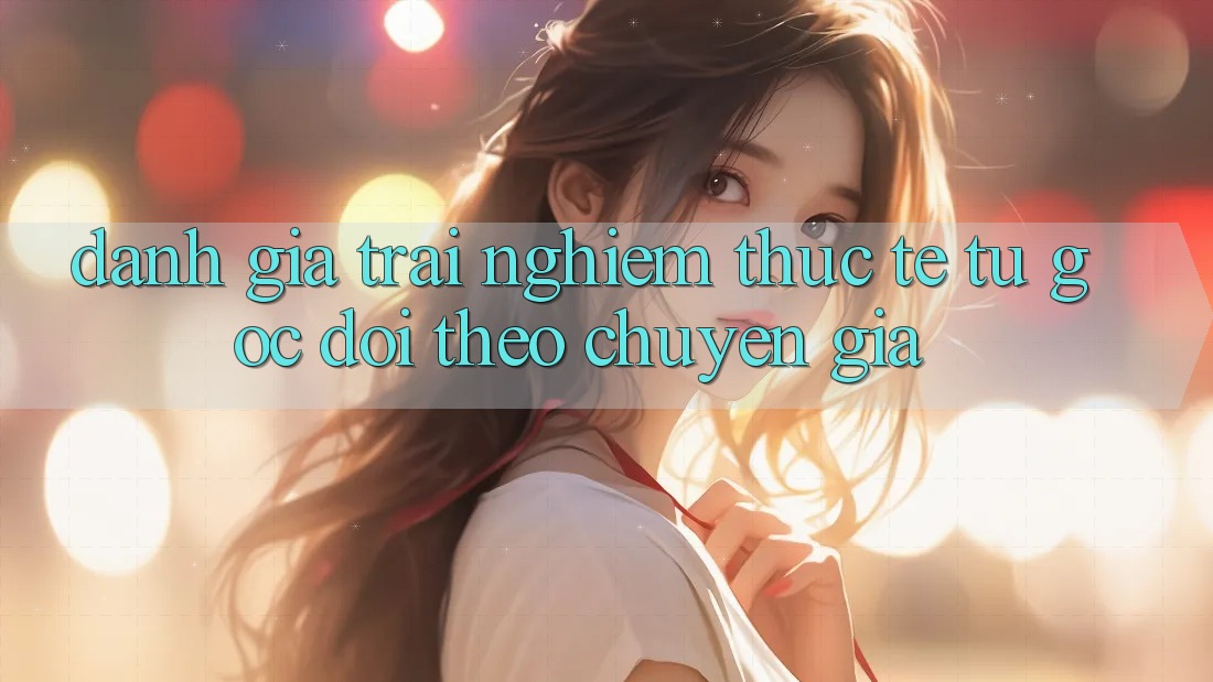 Đánh Giá Trải Nghiệm Thực Tế Từ Góc Dõi theo Chuyên Gia Đánh Giá Trải Nghiệm Thực Tế Từ Góc Dõi theo Chuyên Gia