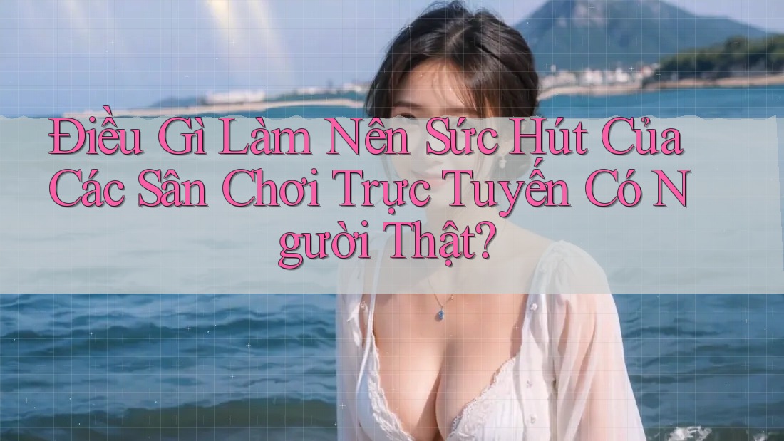 Điều Gì Làm Nên Sức Hút Của Các Sân Chơi Trực Tuyến Có Người Thật?
