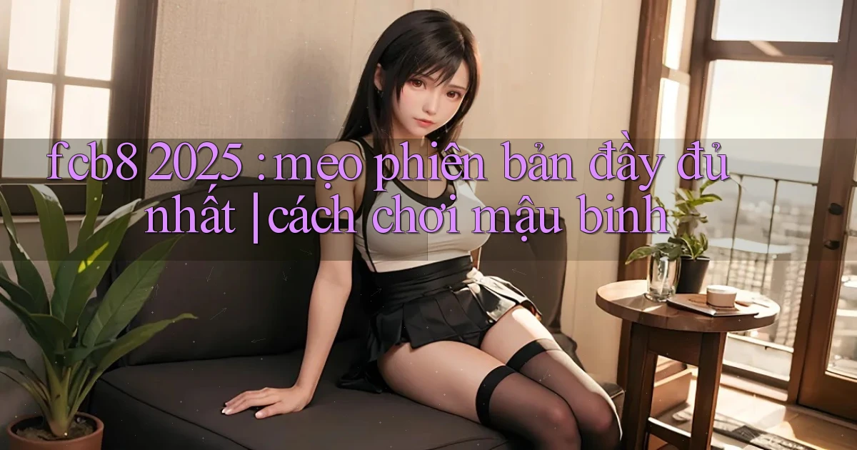 fcb8 2025 mẹo phiên bản đầy đủ nhất cách chơi mậu binh