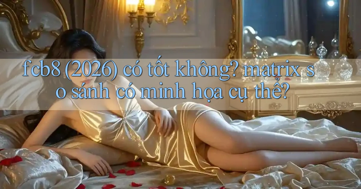 fcb8 (2026) có tốt không matrix so sánh có minh họa cụ thể