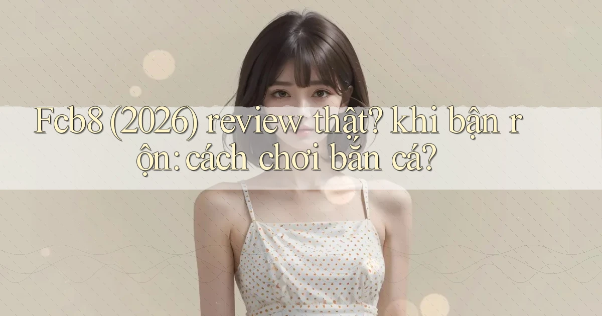 Fcb8 (2026) review thật khi bận rộn cách chơi bắn cá