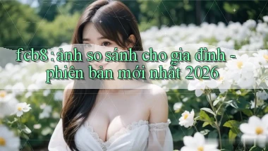 fcb8 ảnh so sánh cho gia đình   phiên bản mới nhất 2026