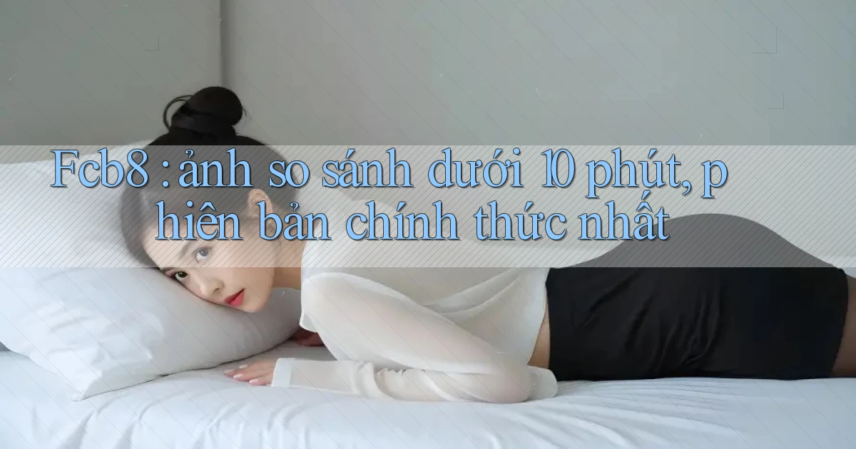 Fcb8 ảnh so sánh dưới 10 phút, phiên bản chính thức nhất