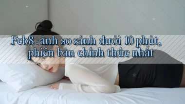 Fcb8 ảnh so sánh dưới 10 phút, phiên bản chính thức nhất