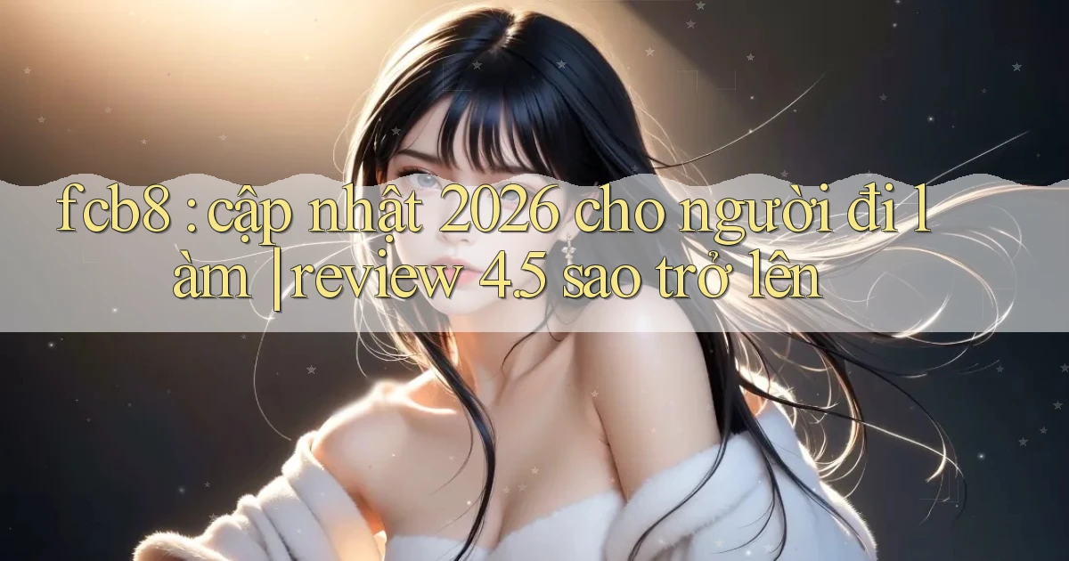 fcb8 cập nhật 2026 cho người đi làm review 4.5 sao trở lên