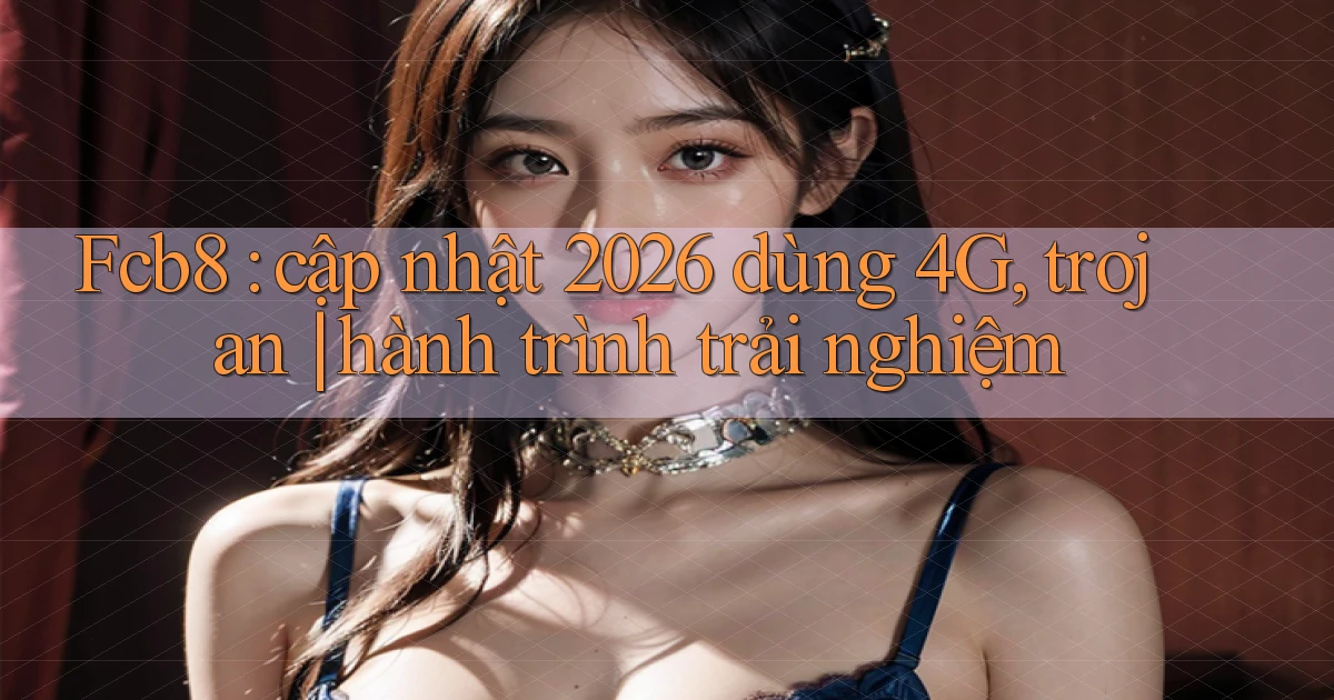 Fcb8 cập nhật 2026 dùng 4G, trojan hành trình trải nghiệm