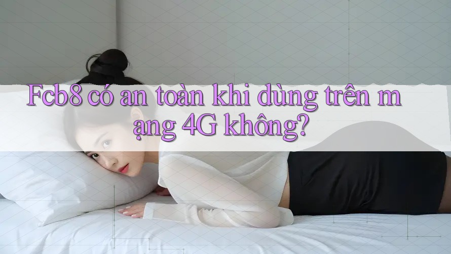 Fcb8 có an toàn khi dùng trên mạng 4G không? Fcb8 có an toàn khi dùng trên mạng 4G không?