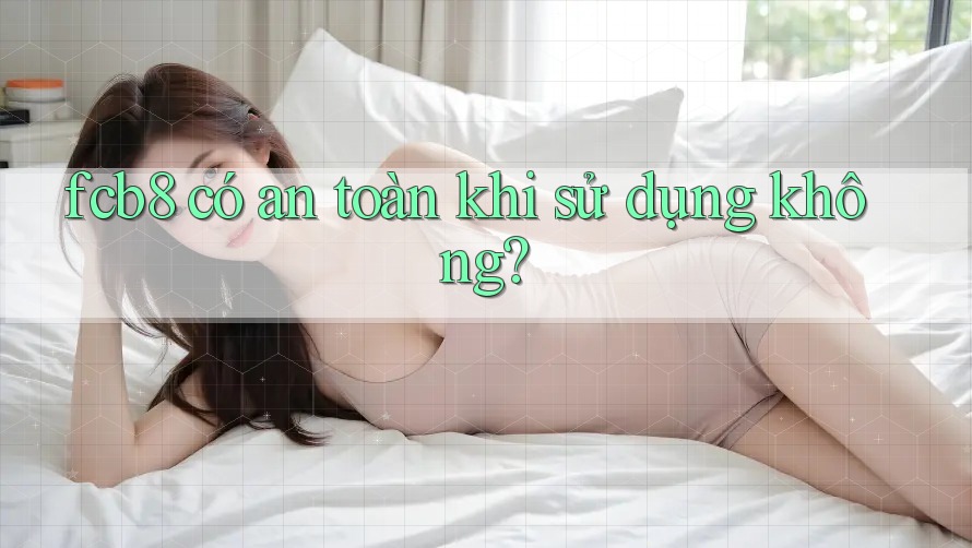 fcb8 có an toàn khi sử dụng không? fcb8 có an toàn khi sử dụng không?