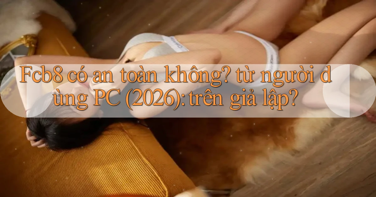 Fcb8 có an toàn không từ người dùng PC (2026) trên giả lập