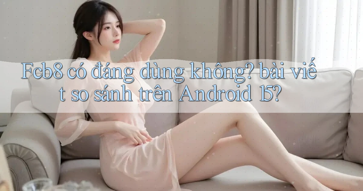 Fcb8 có đáng dùng không bài viết so sánh trên Android 15