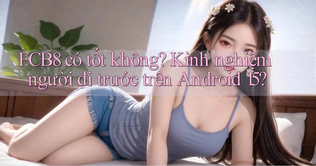 fcb8 có tốt không kinh nghiệm người đi trước trên Android 15