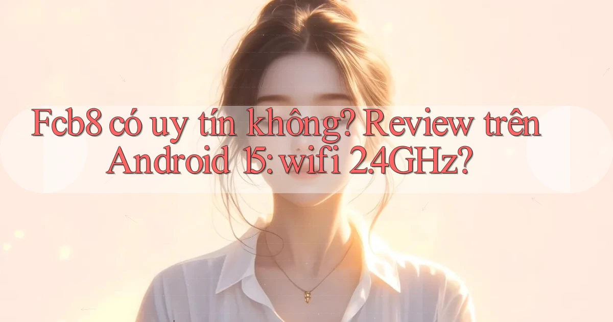 Fcb8 có uy tín không review trên Android 15 wifi 2.4GHz