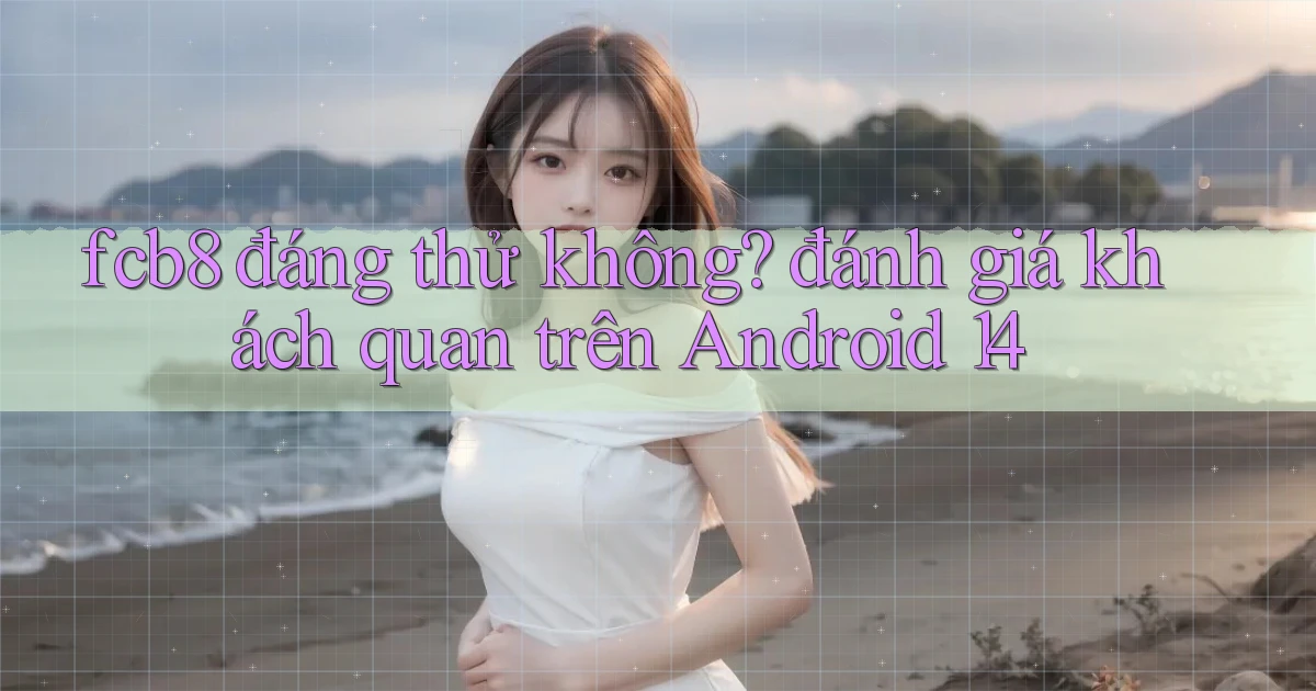 fcb8 đáng thử không đánh giá khách quan trên Android 14