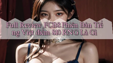 full review fcb8 phiên bản tiếng Việt   điểm 810 RNG là gì