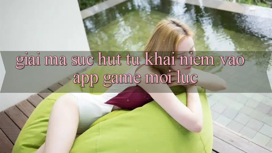Giải Mã Sức Hút Từ Khái Niệm “Vào App Game - Mọi Lúc”