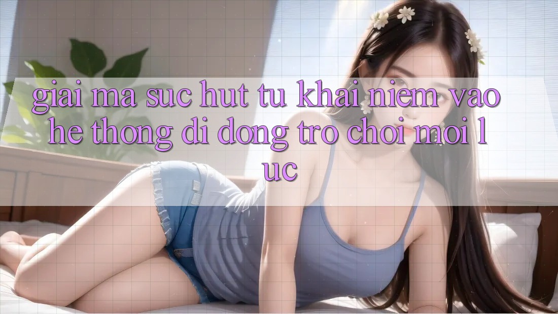 Giải Mã Sức Hút Từ Khái Niệm “Vào Hệ thống di động Trò chơi - Mọi Lúc”