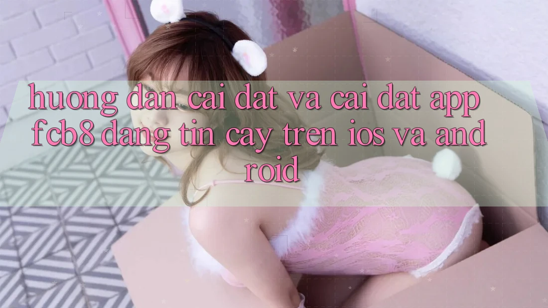 Hướng Dẫn Cài đặt Và Cài Đặt App FCB8 Đáng tin cậy Trên iOS Và Android Hướng Dẫn Cài đặt Và Cài Đặt App FCB8 Đáng tin cậy Trên iOS Và Android