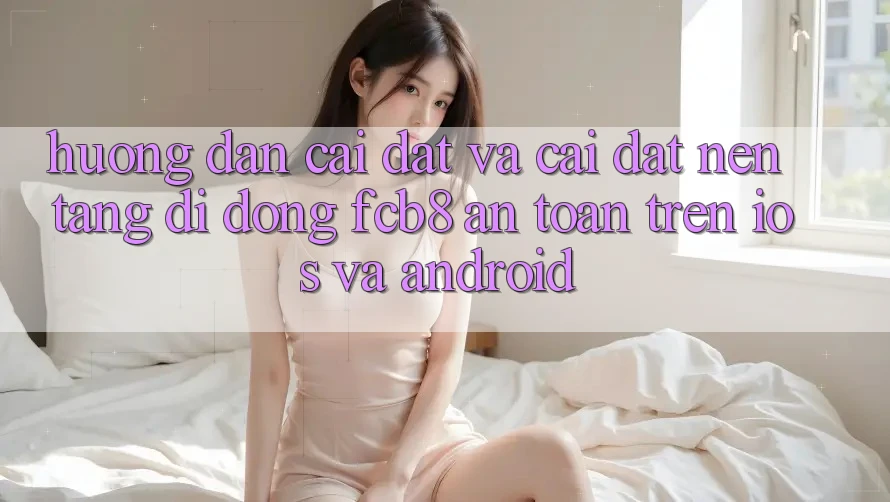 Hướng Dẫn Cài đặt Và Cài Đặt Nền tảng di động FCB8 An Toàn Trên iOS Và Android