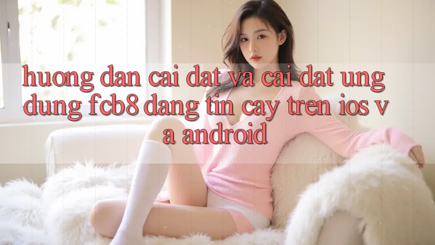 Hướng Dẫn Cài đặt Và Cài Đặt Ứng dụng FCB8 Đáng tin cậy Trên iOS Và Android Hướng Dẫn Cài đặt Và Cài Đặt Ứng dụng FCB8 Đáng tin cậy Trên iOS Và Android