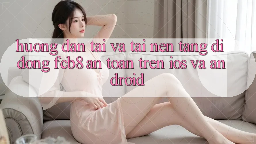 Hướng Dẫn Tải Và Tải Nền tảng di động FCB8 An Toàn Trên iOS Và Android Hướng Dẫn Tải Và Tải Nền tảng di động FCB8 An Toàn Trên iOS Và Android