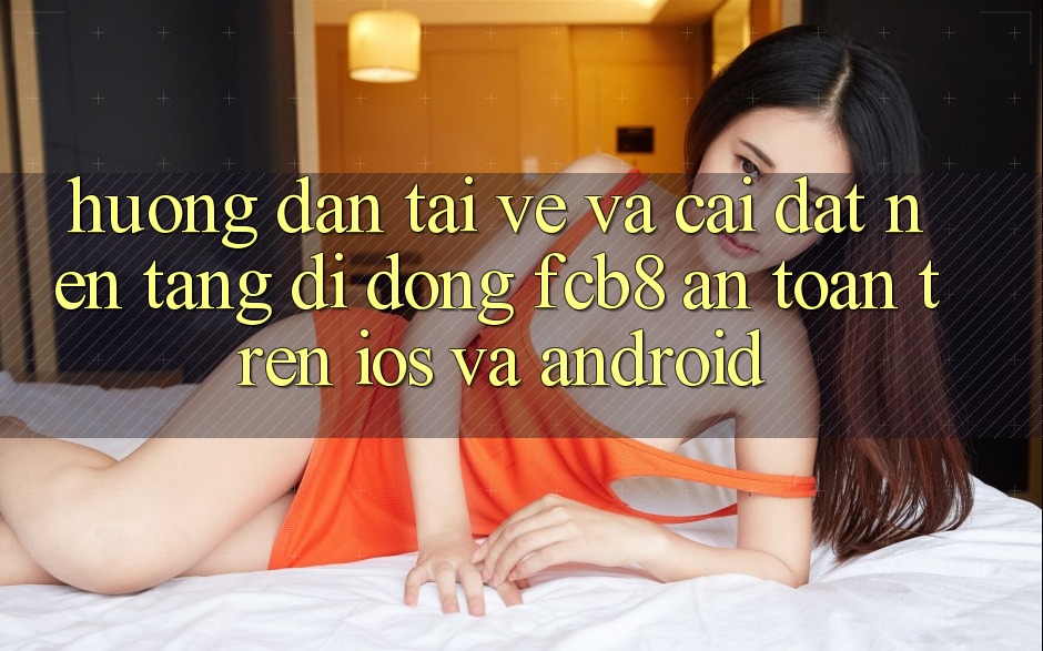 Hướng Dẫn Tải về Và Cài Đặt Nền tảng di động FCB8 An Toàn Trên iOS Và Android Hướng Dẫn Tải về Và Cài Đặt Nền tảng di động FCB8 An Toàn Trên iOS Và Android