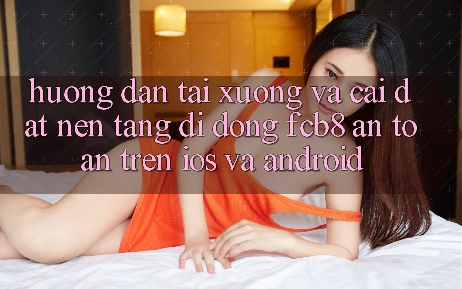 Hướng Dẫn Tải xuống Và Cài Đặt Nền tảng di động FCB8 An Toàn Trên iOS Và Android