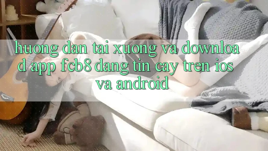 Hướng dẫn Tải xuống Và Download App FCB8 Đáng tin cậy Trên iOS Và Android