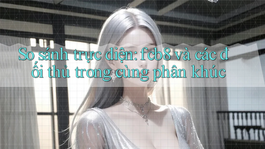 So sánh trực diện: fcb8 và các đối thủ trong cùng phân khúc So sánh trực diện: fcb8 và các đối thủ trong cùng phân khúc
