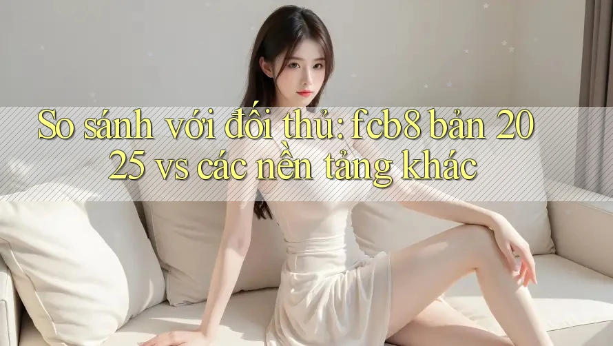 So sánh với đối thủ: fcb8 bản 2025 vs các nền tảng khác
