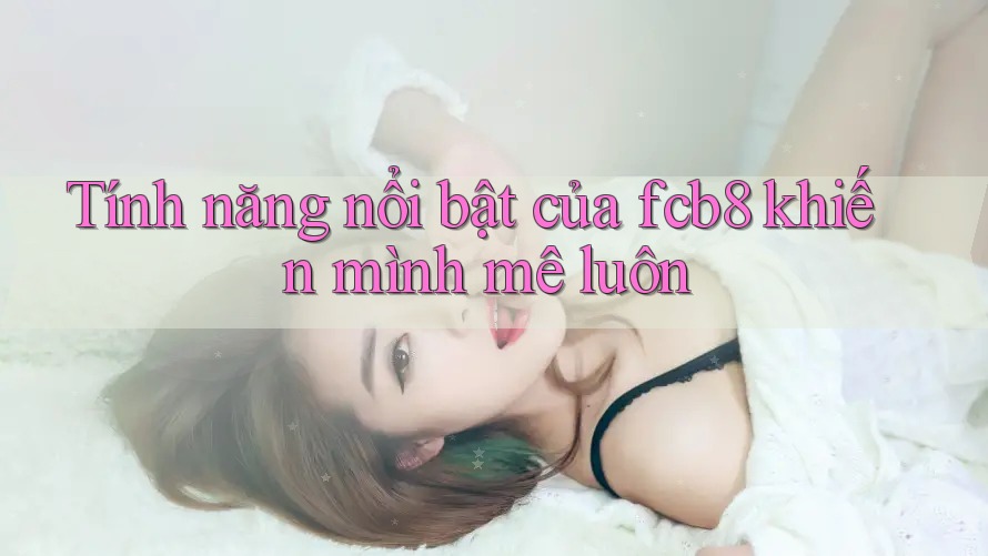 Tính năng nổi bật của fcb8 khiến mình mê luôn Tính năng nổi bật của fcb8 khiến mình mê luôn