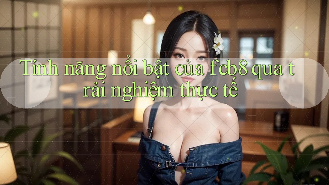 Tính năng nổi bật của fcb8 qua trải nghiệm thực tế Tính năng nổi bật của fcb8 qua trải nghiệm thực tế