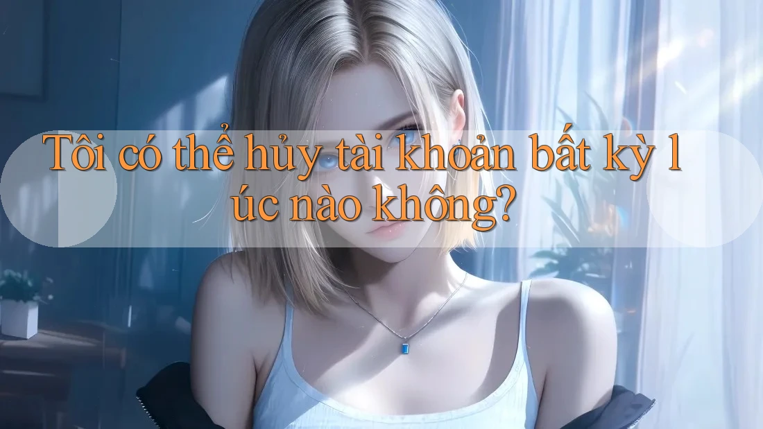 Tôi có thể hủy tài khoản bất kỳ lúc nào không? Tôi có thể hủy tài khoản bất kỳ lúc nào không?