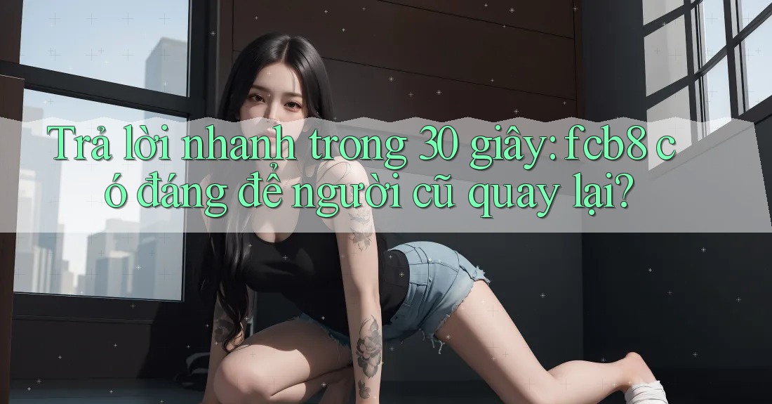 Trả lời nhanh trong 30 giây: fcb8 có đáng để người cũ quay lại? Trả lời nhanh trong 30 giây: fcb8 có đáng để người cũ quay lại?
