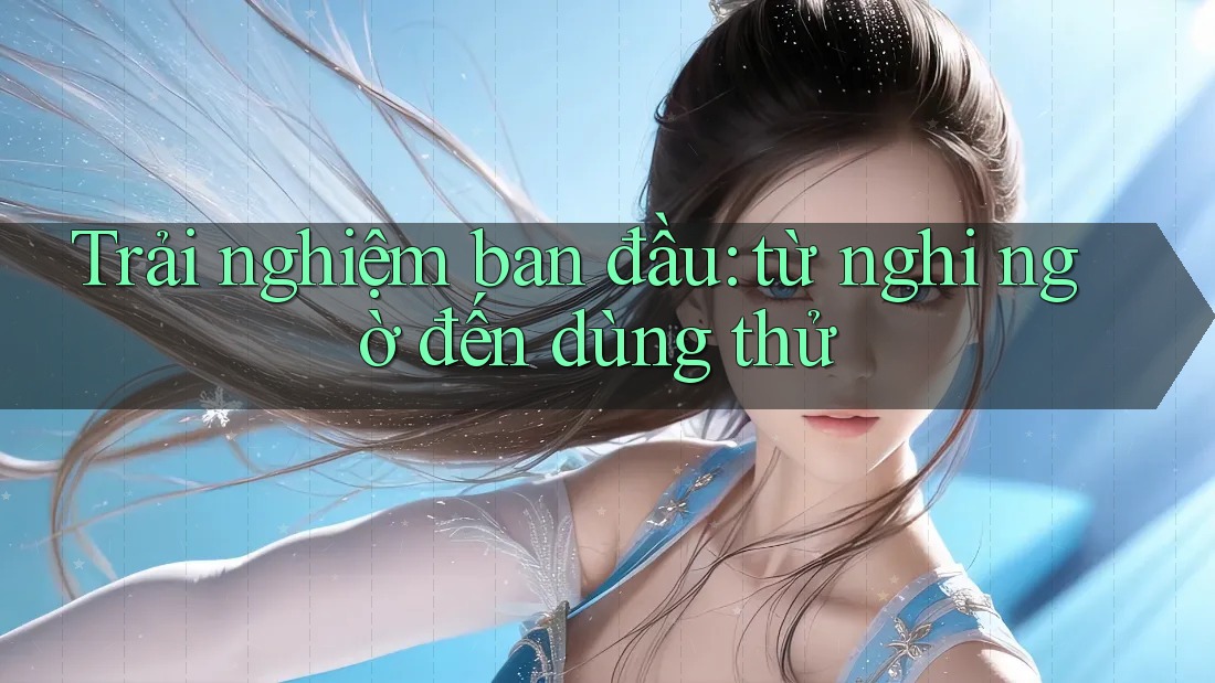 Trải nghiệm ban đầu: Từ nghi ngờ đến dùng thử