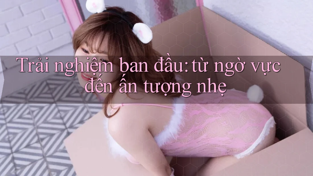 Trải nghiệm ban đầu: từ ngờ vực đến ấn tượng nhẹ Trải nghiệm ban đầu: từ ngờ vực đến ấn tượng nhẹ