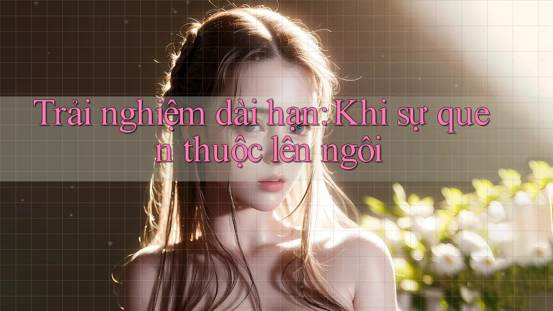 Trải nghiệm dài hạn - khi sự quen thuộc lên ngôi Trải nghiệm dài hạn - khi sự quen thuộc lên ngôi