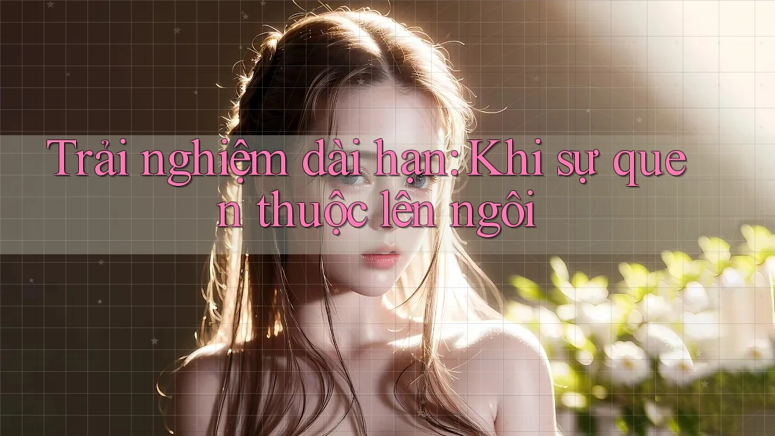 Trải nghiệm dài hạn - khi sự quen thuộc lên ngôi Trải nghiệm dài hạn - khi sự quen thuộc lên ngôi