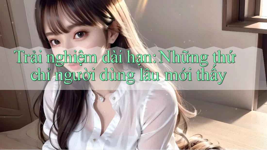Trải nghiệm dài hạn: Những thứ chỉ người dùng lâu mới thấy Trải nghiệm dài hạn: Những thứ chỉ người dùng lâu mới thấy