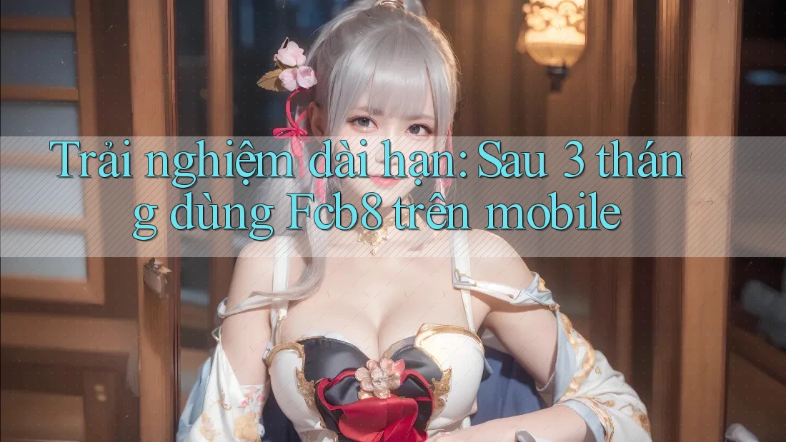 Trải nghiệm dài hạn: Sau 3 tháng dùng Fcb8 trên mobile