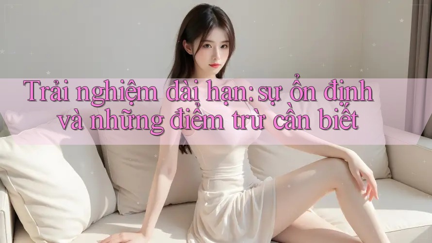 Trải nghiệm dài hạn: sự ổn định và những điểm trừ cần biết