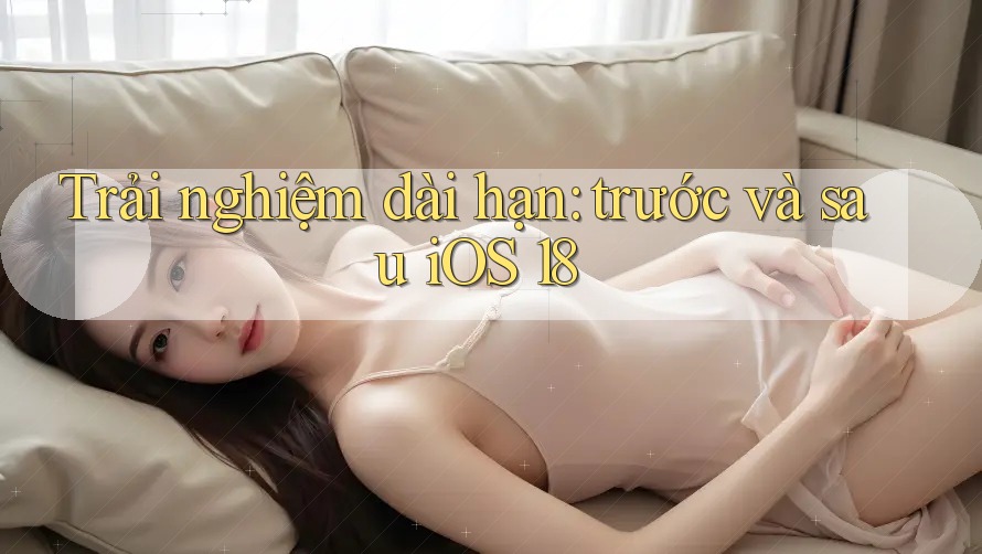 Trải nghiệm dài hạn: trước và sau iOS 18 Trải nghiệm dài hạn: trước và sau iOS 18