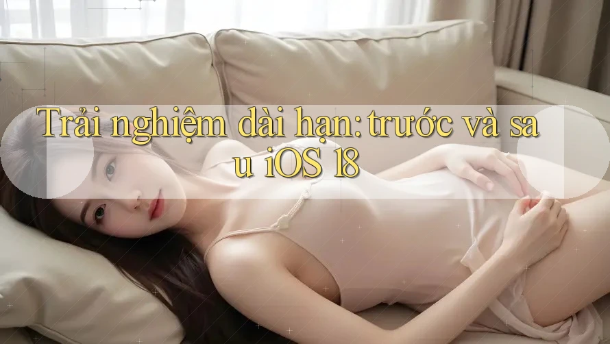 Trải nghiệm dài hạn: trước và sau iOS 18 Trải nghiệm dài hạn: trước và sau iOS 18
