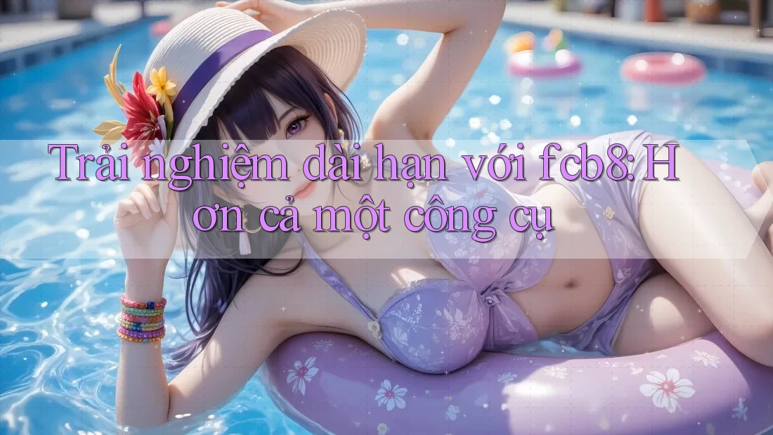 Trải nghiệm dài hạn với fcb8: Hơn cả một công cụ